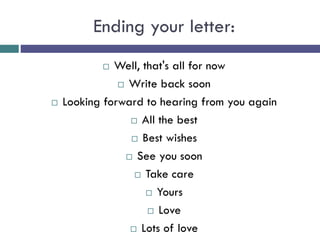 Ending your letter:
 Well, that's all for now
 Write back soon
 Looking forward to hearing from you again
 All the best
 Best wishes
 See you soon
 Take care
 Yours
 Love
 Lots of love
 