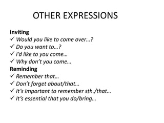 OTHER EXPRESSIONS
Inviting
 Would you like to come over…?
 Do you want to…?
 I’d like to you come…
 Why don’t you come…
Reminding
 Remember that…
 Don’t forget about/that…
 It’s important to remember sth./that…
 It’s essential that you do/bring…
 