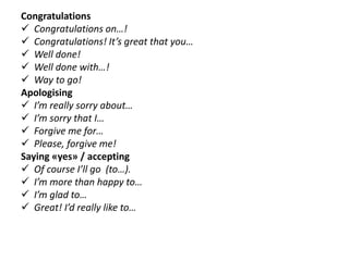 Congratulations
 Congratulations on…!
 Congratulations! It’s great that you…
 Well done!
 Well done with…!
 Way to go!
Apologising
 I’m really sorry about…
 I’m sorry that I…
 Forgive me for…
 Please, forgive me!
Saying «yes» / accepting
 Of course I’ll go (to…).
 I’m more than happy to…
 I’m glad to…
 Great! I’d really like to…
 