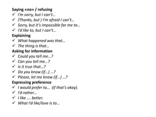 Saying «no» / refusing
 I’m sorry, but I can’t…
 (Thanks, but ) I’m afraid I can’t…
 Sorry, but it’s impossible for me to…
 I’d like to, but I can’t…
Explaining
 What happened was that…
 The thing is that…
Asking for information
 Could you tell me…?
 Can you tell me…?
 Is it true that…?
 Do you know (if…) …?
 Please, let me know (if…) …?
Expressing preference
 I would prefer to… (if that’s okay).
 I’d rather…
 I like …. better.
 What I’d like/love is to…
 