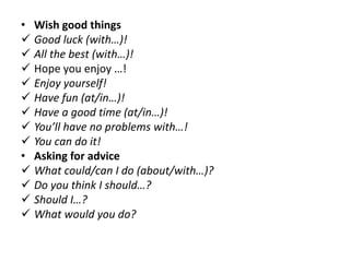 • Wish good things
 Good luck (with…)!
 All the best (with…)!
 Hope you enjoy …!
 Enjoy yourself!
 Have fun (at/in…)!
 Have a good time (at/in…)!
 You’ll have no problems with…!
 You can do it!
• Asking for advice
 What could/can I do (about/with…)?
 Do you think I should…?
 Should I…?
 What would you do?
 