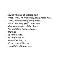 • Saying what you liked/disliked
• What I really enjoyed/liked/loved/hated was…
• I really enjoyed/liked/loved/hated…
• What I liked/enjoyed/… most was…
• My favourite (part of the…) was…
• The best thing (about…) was…
• Warning
• Be careful with…
• Be careful not to…
• Remember (not) to…
• It’s not a good idea to…
• I wouldn’t… if I were you.
 