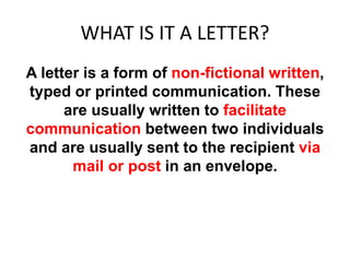 WHAT IS IT A LETTER?
A letter is a form of non-fictional written,
typed or printed communication. These
are usually written to facilitate
communication between two individuals
and are usually sent to the recipient via
mail or post in an envelope.
 