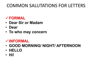 COMMON SALUTATIONS FOR LETTERS
FORMAL
• Dear Sir or Madam
• Dear
• To who may concern
INFORMAL
• GOOD MORNING/ NIGHT/ AFTERNOON
• HELLO
• Hi!
 