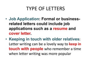 TYPE OF LETTERS
• Job Application: Formal or business-
related letters could include job
applications such as a resume and
cover letter.
• Keeping in touch with older relatives:
Letter writing can be a lovely way to keep in
touch with people who remember a time
when letter writing was more popular
 