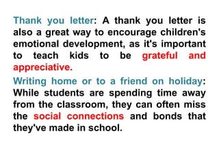 Thank you letter: A thank you letter is
also a great way to encourage children's
emotional development, as it's important
to teach kids to be grateful and
appreciative.
Writing home or to a friend on holiday:
While students are spending time away
from the classroom, they can often miss
the social connections and bonds that
they've made in school.
 