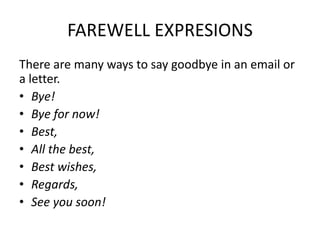 FAREWELL EXPRESIONS
There are many ways to say goodbye in an email or
a letter.
• Bye!
• Bye for now!
• Best,
• All the best,
• Best wishes,
• Regards,
• See you soon!
 