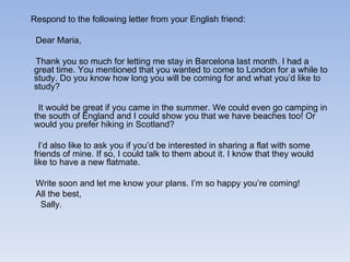 Respond to the following letter from your English friend: Dear Maria, Thank you so much for letting me stay in Barcelona last month. I had a great time. You mentioned that you wanted to come to London for a while to study. Do you know how long you will be coming for and what you’d like to study? It would be great if you came in the summer. We could even go camping in the south of England and I could show you that we have beaches too! Or would you prefer hiking in Scotland? I’d also like to ask you if you’d be interested in sharing a flat with some friends of mine. If so, I could talk to them about it. I know that they would like to have a new flatmate. Write soon and let me know your plans. I’m so happy you’re coming! All the best, Sally. 