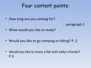 Four content points : How long are you coming for? paragraph.1 What would you like to study?  Would you like to go camping or hiking? P. 2 Would you like to share a flat with Sally’s friends ? P.3 