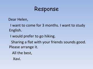 Response Dear Helen, I want to come for 3 months. I want to study English. I would prefer to go hiking. Sharing a flat with your friends sounds good. Please arrange it. All the best, Xavi. 