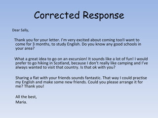Corrected Response Dear Sally, Thank you for your letter. I’m very excited about coming too!I want to come for 3 months, to study English. Do you know any good schools in your area? What a great idea to go on an excursion! It sounds like a lot of fun! I would prefer to go hiking in Scotland, because I don’t really like camping and I’ve always wanted to visit that country. Is that ok with you? Sharing a flat with your friends sounds fantastic. That way I could practise my English and make some new friends. Could you please arrange it for me? Thank you! All the best, Maria. 