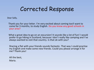 Corrected Response Dear Sally, Thank you for your letter. I’m very excited about coming too!I want to come for 3 months, to study English . Do you know any good schools in your area? What a great idea to go on an excursion! It sounds like a lot of fun! I would prefer to go hiking in Scotland, because I don’t really like camping and I’ve always wanted to visit that country. Is that ok with you? Sharing a flat with your friends sounds fantastic. That way I could practise my English and make some new friends. Could you please arrange it for me? Thank you! All the best, Maria. 