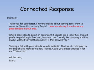 Corrected Response Dear Sally, Thank you for your letter. I’m very excited about coming too!I want to come for 3 months, to study English.  I was wondering if you know any good schools in your area. What a great idea to go on an excursion! It sounds like a lot of fun! I would prefer to go hiking in Scotland, because I don’t really like camping and I’ve always wanted to visit that country. Is that ok with you? Sharing a flat with your friends sounds fantastic. That way I could practise my English and make some new friends. Could you please arrange it for me? Thank you! All the best, Maria. 