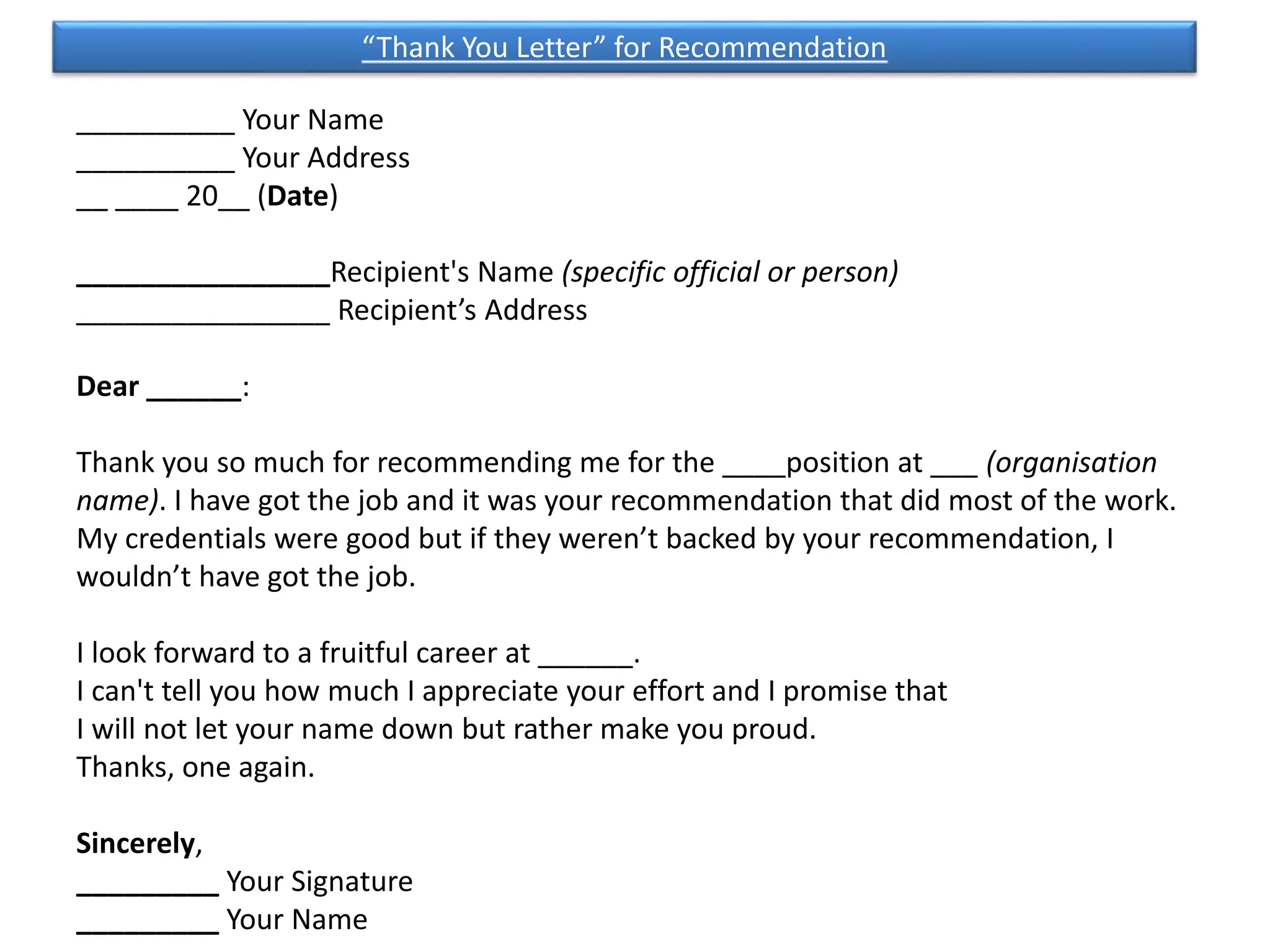 __________ Your Name
__________ Your Address
__ ____ 20__ (Date)
________________Recipient's Name (specific official or person)
________________ Recipient’s Address
Dear ______:
Thank you so much for recommending me for the ____position at ___ (organisation
name). I have got the job and it was your recommendation that did most of the work.
My credentials were good but if they weren’t backed by your recommendation, I
wouldn’t have got the job.
I look forward to a fruitful career at ______.
I can't tell you how much I appreciate your effort and I promise that
I will not let your name down but rather make you proud.
Thanks, one again.
Sincerely,
_________ Your Signature
_________ Your Name
“Thank You Letter” for Recommendation
 