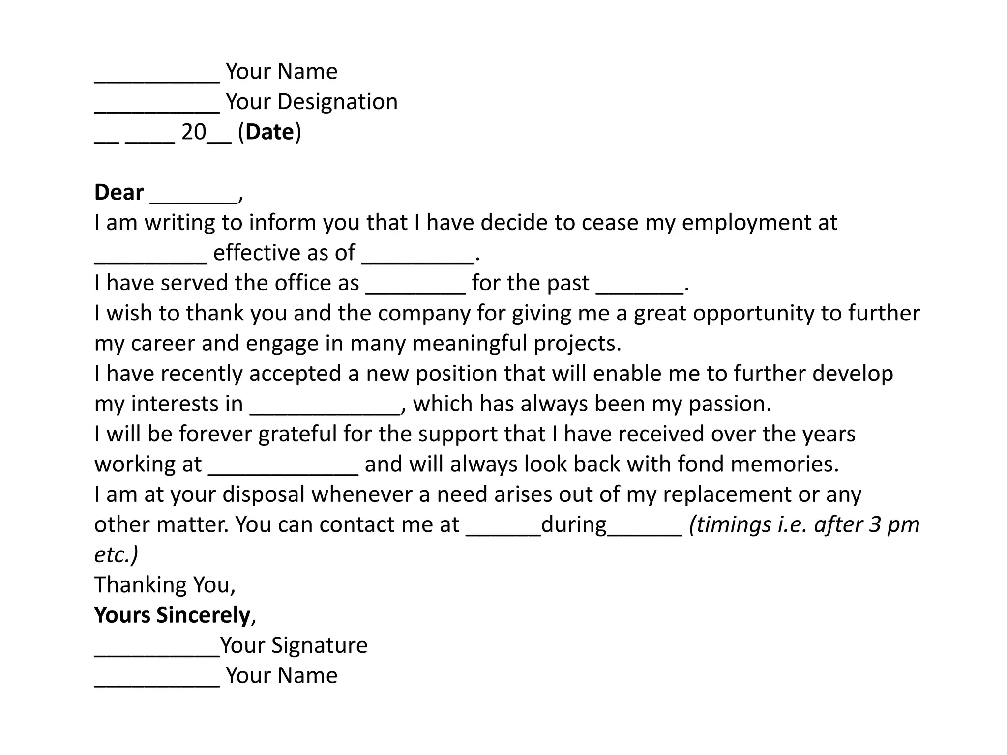 __________ Your Name
__________ Your Designation
__ ____ 20__ (Date)
Dear _______,
I am writing to inform you that I have decide to cease my employment at
_________ effective as of _________.
I have served the office as ________ for the past _______.
I wish to thank you and the company for giving me a great opportunity to further
my career and engage in many meaningful projects.
I have recently accepted a new position that will enable me to further develop
my interests in ____________, which has always been my passion.
I will be forever grateful for the support that I have received over the years
working at ____________ and will always look back with fond memories.
I am at your disposal whenever a need arises out of my replacement or any
other matter. You can contact me at ______during______ (timings i.e. after 3 pm
etc.)
Thanking You,
Yours Sincerely,
__________Your Signature
__________ Your Name
 