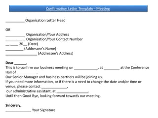 __________Organisation Letter Head
OR
__________ Organisation/Your Address
__________ Organisation/Your Contact Number
__ ____ 20__ (Date)
_________ (Addressee’s Name)
________________ (Addressee’s Address)
Dear ______,
This is to confirm our business meeting on ____________, at ________ at the Conference
Hall of __________.
Our Senior Manager and business partners will be joining us.
If you need more information, or if there is a need to change the date and/or time or
venue, please contact _____________,
our administrative assistant, at ________________.
Until then Good Bye, looking forward towards our meeting.
Sincerely,
_____________ Your Signature
Confirmation Letter Template - Meeting
 