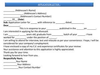 _________ (Addressee’s Name)
________________ (Addressee’s Address)
_____________ (Addressee’s Contact Number)
__ ____ 20__ (Date)
Sub: Application Letter for _____ with reference to _______, dated__________
Dear_________,
This is in response to your __________ published in the ______on _______.
I am interested in applying for the aforesaid.
I am ________, _____ years old, graduate from _________ batch of year ______. I have
worked for _________ under the position of ______.
I am willing to attend for interview, test and relocate as per your convenience. I hope, I will be
considered for your company’s employment.
I have enclosed a copy of my C.V. and experience certificates for your review.
Your assistance and attention to this application is highly appreciated.
Thank you for your time.
Looking forward to hear from you.
Respectfully Yours,
__________Your Name
___________Your Address
____________Your Contact Number
APPLICATION LETTER :
 