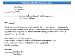 __________ Your Name
__________ Your Address
__ ____ 20__ (Date)
________________Recipient's Name (specific official or person)
________________ Recipient’s Address
Dear ______:
Thank you so much for recommending me for the ____position at ___ (organisation
name). I have got the job and it was your recommendation that did most of the work.
My credentials were good but if they weren’t backed by your recommendation, I
wouldn’t have got the job.
I look forward to a fruitful career at ______.
I can't tell you how much I appreciate your effort and I promise that
I will not let your name down but rather make you proud.
Thanks, one again.
Sincerely,
_________ Your Signature
_________ Your Name
“Thank You Letter” for Recommendation
 