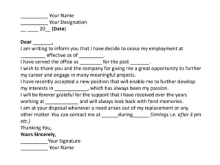 __________ Your Name
__________ Your Designation
__ ____ 20__ (Date)
Dear _______,
I am writing to inform you that I have decide to cease my employment at
_________ effective as of _________.
I have served the office as ________ for the past _______.
I wish to thank you and the company for giving me a great opportunity to further
my career and engage in many meaningful projects.
I have recently accepted a new position that will enable me to further develop
my interests in ____________, which has always been my passion.
I will be forever grateful for the support that I have received over the years
working at ____________ and will always look back with fond memories.
I am at your disposal whenever a need arises out of my replacement or any
other matter. You can contact me at ______during______ (timings i.e. after 3 pm
etc.)
Thanking You,
Yours Sincerely,
__________Your Signature
__________ Your Name
 