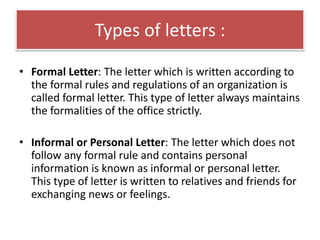 Types of letters :
• Formal Letter: The letter which is written according to
the formal rules and regulations of an organization is
called formal letter. This type of letter always maintains
the formalities of the office strictly.
• Informal or Personal Letter: The letter which does not
follow any formal rule and contains personal
information is known as informal or personal letter.
This type of letter is written to relatives and friends for
exchanging news or feelings.
 