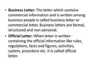 • Business Letter: The letter which contains
commercial information and is written among
business people is called business letter or
commercial letter. Business letters are formal,
structured and non-personal.
• Official Letter: When letter is written
containing the official information like rules,
regulations, facts and figures, activities,
system, procedure etc. it is called official
letter.
 