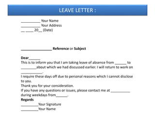 LEAVE LETTER :
__________ Your Name
__________ Your Address
__ ____ 20__ (Date)
________________ Reference or Subject
Dear______
This is to inform you that I am taking leave of absence from ______ to
________about which we had discussed earlier. I will return to work on
___________.
I require these days off due to personal reasons which I cannot disclose
to you.
Thank you for your consideration.
If you have any questions or issues, please contact me at __________
during weekdays from______.
Regards
_________Your Signature
_________Your Name
 