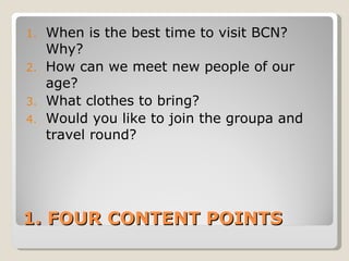 1. FOUR CONTENT POINTS When is the best time to visit BCN? Why? How can we meet new people of our age? What clothes to bring? Would you like to join the groupa and travel round? 