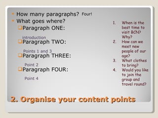 2. Organise your content points How many paragraphs?  What goes where? Paragraph ONE: Paragraph TWO: Paragraph THREE: Paragraph FOUR: Four! When is the best time to visit BCN? Why? How can we meet new people of our age? What clothes to bring? Would you like to join the group and travel round? Points 1 and 3 Point 2 Point 4 introduction 