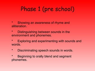 Phase 1 (pre school) <ul><li>*  Showing an awareness of rhyme and  alliteration.  </li></ul><ul><li>*  Distinguishing betw...