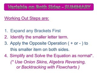 Working Out Steps are:
1. Expand any Brackets First
2. Identify the smaller letter term.
3. Apply the Opposite Operation ( + or - ) to
this smaller item on both sides.
4. Simplify and Solve the Equation as normal*.
(* Use Onion Skins, Algebra Reversing,
or Backtracking with Flowcharts )

 