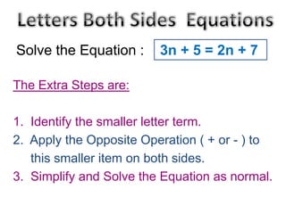 Solve the Equation :

3n + 5 = 2n + 7

The Extra Steps are:
1. Identify the smaller letter term.
2. Apply the Opposite Operation ( + or - ) to
this smaller item on both sides.
3. Simplify and Solve the Equation as normal.

 