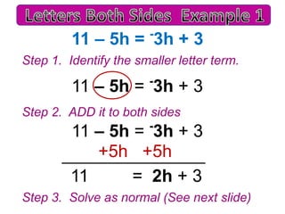 11 – 5h = 3h + 3
-

Step 1. Identify the smaller letter term.

11 – 5h = 3h + 3
-

Step 2. ADD it to both sides

11 – 5h = 3h + 3
+5h +5h
11
= 2h + 3
-

Step 3. Solve as normal (See next slide)

 