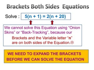 Solve :

5(n + 1) = 2(n + 20)

We cannot solve this Equation using “Onion
Skins” or “Back-Tracking”, because our
Brackets and the Variable letter “n”
are on both sides of the Equation.
WE NEED TO EXPAND THE BRACKETS
BEFORE WE CAN SOLVE THE EQUATION

 