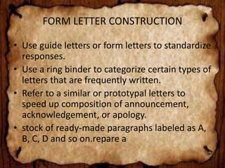FORM LETTER CONSTRUCTION 
• Use guide letters or form letters to standardize 
responses. 
• Use a ring binder to categorize certain types of 
letters that are frequently written. 
• Refer to a similar or prototypal letters to 
speed up composition of announcement, 
acknowledgement, or apology. 
• stock of ready-made paragraphs labeled as A, 
B, C, D and so on.repare a 
 