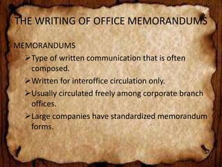 THE WRITING OF OFFICE MEMORANDUMS 
MEMORANDUMS 
Type of written communication that is often 
composed. 
Written for interoffice circulation only. 
Usually circulated freely among corporate branch 
offices. 
Large companies have standardized memorandum 
forms. 
 