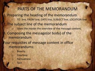 PARTS OF THE MEMORANDUM 
1. Preparing the heading of the memorandum 
o TO line, FROM line, DATE line, SUBJECT line, LOCATION line 
2. The subject line of the memorandum 
o Gives the reader the overview of the message content. 
3. Composing the message(or body) of the 
memorandum 
Four requisites of message content in office 
memorandums: 
o Brevity 
o Courtesy 
o Factualness 
o Tact 
 
