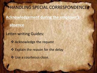 HANDLING SPECIAL CORRESPONDENCE 
Acknowledgement during the employer’s 
absence 
Letter-writing Guides: 
 Acknowledge the request 
 Explain the reason for the delay 
 Use a courteous close. 
 