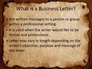 What is a Business Letter? 
Are written messages to a person or group 
within a professional setting. 
It is used when the writer would like to be 
formal and professional. 
Letter may vary in length depending on the 
writer’s objective, purpose and message of 
the letter. 
 