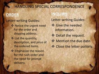 HANDLING SPECIAL CORRESPONDENCE 
ORDER 
Letter-writing Guides: 
 Notice the urgent need 
for the order and 
shipping address. 
 List the quantity, 
description, and price of 
the ordered items. 
 Emphasize the reason 
for the rush order and 
the need for prompt 
delivery. 
INQUIRY 
Letter-writing Guides: 
 Give the needed 
information. 
 Detail the request. 
 Mention the due date. 
 Close the letter politely. 
 