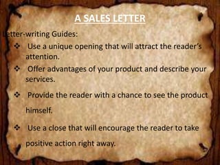 A SALES LETTER 
Letter-writing Guides: 
 Use a unique opening that will attract the reader’s 
attention. 
 Offer advantages of your product and describe your 
services. 
 Provide the reader with a chance to see the product 
himself. 
 Use a close that will encourage the reader to take 
positive action right away. 
 