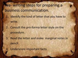 Pre- writing steps for preparing a 
business communication. 
1. Identify the kind of letter that you have to 
write. 
2. Consult the pro-forma letter style on the 
procedure. 
3. Read the letter and make marginal notes in 
pencil. 
4. Underscore important facts. 
 