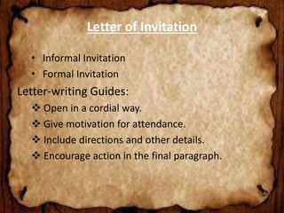 Letter of Invitation 
• Informal Invitation 
• Formal Invitation 
Letter-writing Guides: 
 Open in a cordial way. 
 Give motivation for attendance. 
 Include directions and other details. 
 Encourage action in the final paragraph. 
 