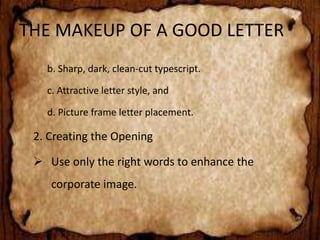 THE MAKEUP OF A GOOD LETTER 
b. Sharp, dark, clean-cut typescript. 
c. Attractive letter style, and 
d. Picture frame letter placement. 
2. Creating the Opening 
 Use only the right words to enhance the 
corporate image. 
 