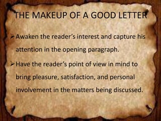 THE MAKEUP OF A GOOD LETTER 
Awaken the reader’s interest and capture his 
attention in the opening paragraph. 
Have the reader’s point of view in mind to 
bring pleasure, satisfaction, and personal 
involvement in the matters being discussed. 
 