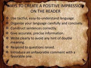 WAYS TO CREATE A POSITIVE IMPRESSION 
ON THE READER 
 Use tactful, easy-to-understand language. 
 Organize your language carefully and concisely. 
 Construct sentences correctly. 
 Give accurate, precise information. 
 Write clearly to avoid any hint of double 
meaning. 
 Respond to questions raised. 
 Introduce an unfavorable comment with a 
favorable one. 
 
