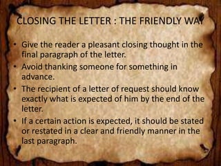 CLOSING THE LETTER : THE FRIENDLY WAY 
• Give the reader a pleasant closing thought in the 
final paragraph of the letter. 
• Avoid thanking someone for something in 
advance. 
• The recipient of a letter of request should know 
exactly what is expected of him by the end of the 
letter. 
• If a certain action is expected, it should be stated 
or restated in a clear and friendly manner in the 
last paragraph. 
 