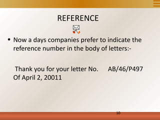 REFERENCE

• Now a days companies prefer to indicate the
  reference number in the body of letters:-

  Thank you for your letter No.   AB/46/P497
  Of April 2, 20011



                                    10
 