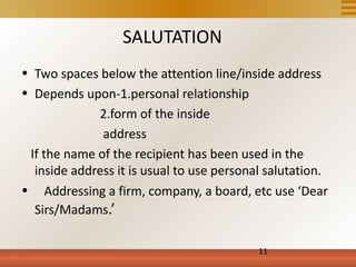 SALUTATION
• Two spaces below the attention line/inside address
• Depends upon-1.personal relationship
             2.form of the inside
              address
 If the name of the recipient has been used in the
  inside address it is usual to use personal salutation.
• Addressing a firm, company, a board, etc use ‘Dear
  Sirs/Madams.’

                                           11
 