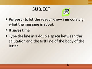 SUBJECT
• Purpose- to let the reader know immediately
  what the message is about.
• It saves time
• Type the line in a double space between the
  salutation and the first line of the body of the
  letter.



                                      12
 
