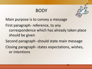 BODY
Main purpose is to convey a message
First paragraph- reference, to any
  correspondence which has already taken place
  should be given
Second paragraph -should state main message
Closing paragraph- states expectations, wishes,
  or intentions


                                   13
 